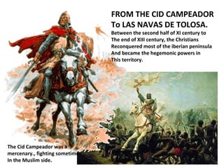 FROM THE CID CAMPEADOR
To LAS NAVAS DE TOLOSA.
Between the second half of XI century to
The end of XIII century, the Christians
Reconquered most of the iberian peninsula
And became the hegemonic powers in
This territory.
The Cid Campeador was a
mercenary., fighting sometimes
In the Muslim side.
 