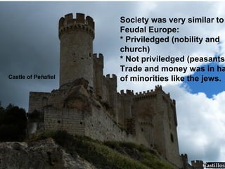 Castle of Peñafiel
Society was very similar to
Feudal Europe:
* Priviledged (nobility and
church)
* Not priviledged (peasants)
Trade and money was in ha
of minorities like the jews.
 