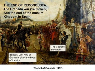 The fall of Granada (1492)
THE END OF RECONQUSTA:
The Granada war (1482-1492)
And the end of the muslim
Kingdom in Spain.
Boabdil, Last king of
Granada, gives the keys
of the city
The Catholic
monarchs
 