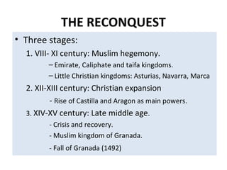 THE RECONQUEST
• Three stages:
1. VIII- XI century: Muslim hegemony.
– Emirate, Caliphate and taifa kingdoms.
– Little Christian kingdoms: Asturias, Navarra, Marca
2. XII-XIII century: Christian expansion
- Rise of Castilla and Aragon as main powers.
3. XIV-XV century: Late middle age.
- Crisis and recovery.
- Muslim kingdom of Granada.
- Fall of Granada (1492)
 