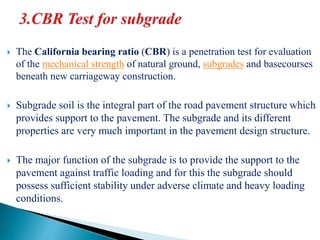  The California bearing ratio (CBR) is a penetration test for evaluation
of the mechanical strength of natural ground, subgrades and basecourses
beneath new carriageway construction.
 Subgrade soil is the integral part of the road pavement structure which
provides support to the pavement. The subgrade and its different
properties are very much important in the pavement design structure.
 The major function of the subgrade is to provide the support to the
pavement against traffic loading and for this the subgrade should
possess sufficient stability under adverse climate and heavy loading
conditions.
 