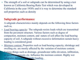  The strength of a soil or subgrade can be determined by using a test
known as California Bearing Ratio Test which was developed in
California in the year 1930's and it is way to determine the standard
soil properties such as density
Subgrade performance
A subgrade characteristics mainly depends on the following three factors
such as,
 Load bearing capacity: The subgrade resists loads which are transmitted
from the pavement structure. Various factors such as degree of
compaction, moisture content, and nature of soil affect the load bearing
capacity of soil. A subgrade without excessive deformation sustain heavy
loading is considered good.
 Moisture content: Properties such as load bearing capacity, shrinkage and
swelling etc. are mostly affected by the variation of moisture content.
Various things such as drainage, groundwater table elevation, infiltration,
or pavement porosity etc. Influence the moisture content. Highly wet
subgrades deform more under loading..
 