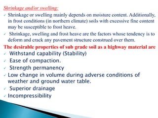 Shrinkage and/or swelling:
 Shrinkage or swelling mainly depends on moisture content. Additionally,
in frost conditions (in northern climate) soils with excessive fine content
may be susceptible to frost heave.
 Shrinkage, swelling and frost heave are the factors whose tendency is to
deform and crack any pavement structure construed over them.
The desirable properties of sub grade soil as a highway material are
 Withstand capability (Stability)
 Ease of compaction.
 Strength permanency
 Low change in volume during adverse conditions of
weather and ground water table.
 Superior drainage
 Incompressibility
 