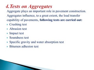 Aggregate plays an important role in pavement construction.
Aggregates influence, to a great extent, the load transfer
capability of pavements, following tests are carried out:
 Crushing test
 Abrasion test
 Impact test
 Soundness test
 Specific gravity and water absorption test
 Bitumen adhesion test
 