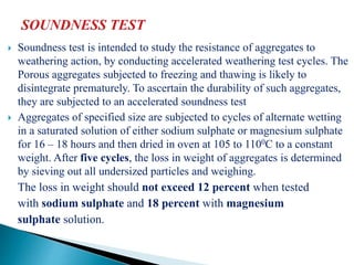  Soundness test is intended to study the resistance of aggregates to
weathering action, by conducting accelerated weathering test cycles. The
Porous aggregates subjected to freezing and thawing is likely to
disintegrate prematurely. To ascertain the durability of such aggregates,
they are subjected to an accelerated soundness test
 Aggregates of specified size are subjected to cycles of alternate wetting
in a saturated solution of either sodium sulphate or magnesium sulphate
for 16 – 18 hours and then dried in oven at 105 to 1100C to a constant
weight. After five cycles, the loss in weight of aggregates is determined
by sieving out all undersized particles and weighing.
The loss in weight should not exceed 12 percent when tested
with sodium sulphate and 18 percent with magnesium
sulphate solution.
 