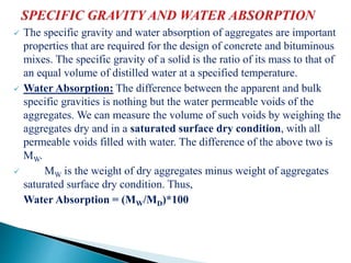  The specific gravity and water absorption of aggregates are important
properties that are required for the design of concrete and bituminous
mixes. The specific gravity of a solid is the ratio of its mass to that of
an equal volume of distilled water at a specified temperature.
 Water Absorption: The difference between the apparent and bulk
specific gravities is nothing but the water permeable voids of the
aggregates. We can measure the volume of such voids by weighing the
aggregates dry and in a saturated surface dry condition, with all
permeable voids filled with water. The difference of the above two is
MW.
 MW is the weight of dry aggregates minus weight of aggregates
saturated surface dry condition. Thus,
Water Absorption = (MW/MD)*100
 