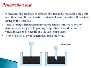 Penetration test
 It measures the hardness or softness of bitumen by measuring the depth
in tenths of a millimeter to which a standard loaded needle will penetrate
vertically in 5 seconds
 It may be noted that penetration value is largely influenced by any
inaccuracy with regards to pouring temperature, size of the needle,
weight placed on the needle and the test temperature.
 In hot climates, a lower penetration grade preferred.
 