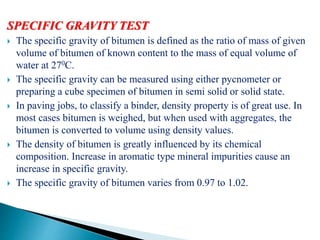 SPECIFIC GRAVITY TEST
 The specific gravity of bitumen is defined as the ratio of mass of given
volume of bitumen of known content to the mass of equal volume of
water at 270C.
 The specific gravity can be measured using either pycnometer or
preparing a cube specimen of bitumen in semi solid or solid state.
 In paving jobs, to classify a binder, density property is of great use. In
most cases bitumen is weighed, but when used with aggregates, the
bitumen is converted to volume using density values.
 The density of bitumen is greatly influenced by its chemical
composition. Increase in aromatic type mineral impurities cause an
increase in specific gravity.
 The specific gravity of bitumen varies from 0.97 to 1.02.
 