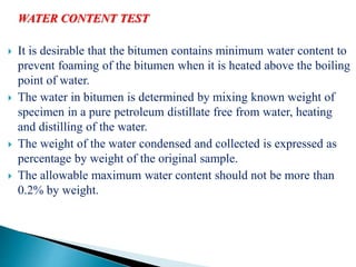 WATER CONTENT TEST
 It is desirable that the bitumen contains minimum water content to
prevent foaming of the bitumen when it is heated above the boiling
point of water.
 The water in bitumen is determined by mixing known weight of
specimen in a pure petroleum distillate free from water, heating
and distilling of the water.
 The weight of the water condensed and collected is expressed as
percentage by weight of the original sample.
 The allowable maximum water content should not be more than
0.2% by weight.
 