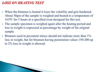 LOSS ON HEATING TEST
 When the bitumen is heated it loses the volatility and gets hardened.
About 50gm of the sample is weighed and heated to a temperature of
1630C for 5 hours in a specified oven designed for this test.
 The sample specimen is weighed again after the heating period and
loss in weight is expressed as percentage by weight of the original
sample.
 Bitumen used in pavement mixes should not indicate more than 1%
loss in weight, but for bitumen having penetration values 150-200 up
to 2% loss in weight is allowed.
 