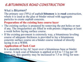 What is Bitumen?
The primary use (70%) of asphalt/bitumen is in road construction,
where it is used as the glue or binder mixed with aggregate
particles to create asphalt concrete.
Preparation of the existing base course layer
 The existing surface is prepared by removing the pot holes or rust
if any. The irregularities are filled in with premix chippings at least
a week before laying surface course.
 If the existing pavement is extremely way, a bituminous leveling
course of adequate thickness is provided to lay a bituminous
concrete surface course on a binder course instead of directly
laying it on a WBM.
Application of Tuck Coat
It is desirable to lay AC layer over a bituminous base or binder
course. A tack coat of bitumen is applied at 6.0 to 7.5 kg per 10
sq.m area, this quantity may be increased to 7.5 to 10 kg for non-
bituminous base.
 