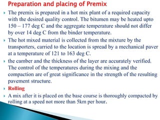 Preparation and placing of Premix
 The premix is prepared in a hot mix plant of a required capacity
with the desired quality control. The bitumen may be heated upto
150 – 177 deg C and the aggregate temperature should not differ
by over 14 deg C from the binder temperature.
 The hot mixed material is collected from the mixture by the
transporters, carried to the location is spread by a mechanical paver
at a temperature of 121 to 163 deg C.
 the camber and the thickness of the layer are accurately verified.
The control of the temperatures during the mixing and the
compaction are of great significance in the strength of the resulting
pavement structure.
 Rolling
 A mix after it is placed on the base course is thoroughly compacted by
rolling at a speed not more than 5km per hour.
 
