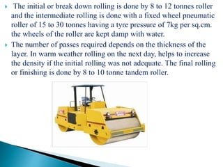  The initial or break down rolling is done by 8 to 12 tonnes roller
and the intermediate rolling is done with a fixed wheel pneumatic
roller of 15 to 30 tonnes having a tyre pressure of 7kg per sq.cm.
the wheels of the roller are kept damp with water.
 The number of passes required depends on the thickness of the
layer. In warm weather rolling on the next day, helps to increase
the density if the initial rolling was not adequate. The final rolling
or finishing is done by 8 to 10 tonne tandem roller.
Fig: Tandem Roller
 