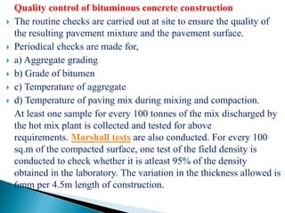 Quality control of bituminous concrete construction
 The routine checks are carried out at site to ensure the quality of
the resulting pavement mixture and the pavement surface.
 Periodical checks are made for,
 a) Aggregate grading
 b) Grade of bitumen
 c) Temperature of aggregate
 d) Temperature of paving mix during mixing and compaction.
At least one sample for every 100 tonnes of the mix discharged by
the hot mix plant is collected and tested for above
requirements. Marshall tests are also conducted. For every 100
sq.m of the compacted surface, one test of the field density is
conducted to check whether it is atleast 95% of the density
obtained in the laboratory. The variation in the thickness allowed is
6mm per 4.5m length of construction.
 