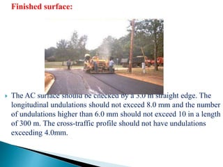 Finished surface:
 The AC surface should be checked by a 3.0 m straight edge. The
longitudinal undulations should not exceed 8.0 mm and the number
of undulations higher than 6.0 mm should not exceed 10 in a length
of 300 m. The cross-traffic profile should not have undulations
exceeding 4.0mm.
 