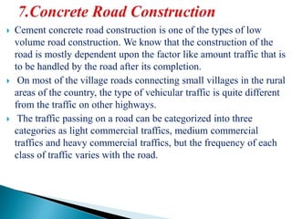  Cement concrete road construction is one of the types of low
volume road construction. We know that the construction of the
road is mostly dependent upon the factor like amount traffic that is
to be handled by the road after its completion.
 On most of the village roads connecting small villages in the rural
areas of the country, the type of vehicular traffic is quite different
from the traffic on other highways.
 The traffic passing on a road can be categorized into three
categories as light commercial traffics, medium commercial
traffics and heavy commercial traffics, but the frequency of each
class of traffic varies with the road.
 