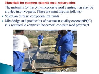 Materials for concrete cement road construction
The materials for the cement concrete road construction may be
divided into two parts. These are mentioned as follows:-
 Selection of basic component materials
 Mix design and production of pavement quality concrete(PQC)
mix required to construct the cement concrete road pavement
 