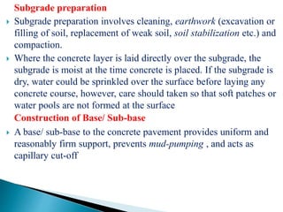 Subgrade preparation
 Subgrade preparation involves cleaning, earthwork (excavation or
filling of soil, replacement of weak soil, soil stabilization etc.) and
compaction.
 Where the concrete layer is laid directly over the subgrade, the
subgrade is moist at the time concrete is placed. If the subgrade is
dry, water could be sprinkled over the surface before laying any
concrete course, however, care should taken so that soft patches or
water pools are not formed at the surface
Construction of Base/ Sub-base
 A base/ sub-base to the concrete pavement provides uniform and
reasonably firm support, prevents mud-pumping , and acts as
capillary cut-off.
 