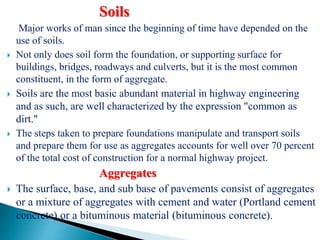 Soils
Major works of man since the beginning of time have depended on the
use of soils.
 Not only does soil form the foundation, or supporting surface for
buildings, bridges, roadways and culverts, but it is the most common
constituent, in the form of aggregate.
 Soils are the most basic abundant material in highway engineering
and as such, are well characterized by the expression "common as
dirt."
 The steps taken to prepare foundations manipulate and transport soils
and prepare them for use as aggregates accounts for well over 70 percent
of the total cost of construction for a normal highway project.
Aggregates
 The surface, base, and sub base of pavements consist of aggregates
or a mixture of aggregates with cement and water (Portland cement
concrete) or a bituminous material (bituminous concrete).
 