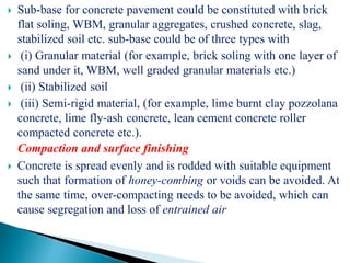  Sub-base for concrete pavement could be constituted with brick
flat soling, WBM, granular aggregates, crushed concrete, slag,
stabilized soil etc. sub-base could be of three types with
 (i) Granular material (for example, brick soling with one layer of
sand under it, WBM, well graded granular materials etc.)
 (ii) Stabilized soil
 (iii) Semi-rigid material, (for example, lime burnt clay pozzolana
concrete, lime fly-ash concrete, lean cement concrete roller
compacted concrete etc.).
Compaction and surface finishing
 Concrete is spread evenly and is rodded with suitable equipment
such that formation of honey-combing or voids can be avoided. At
the same time, over-compacting needs to be avoided, which can
cause segregation and loss of entrained air
 