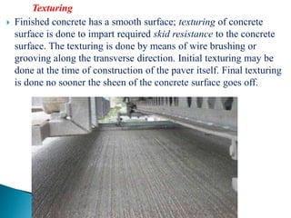 Texturing
 Finished concrete has a smooth surface; texturing of concrete
surface is done to impart required skid resistance to the concrete
surface. The texturing is done by means of wire brushing or
grooving along the transverse direction. Initial texturing may be
done at the time of construction of the paver itself. Final texturing
is done no sooner the sheen of the concrete surface goes off.
 