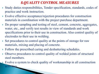 8.QUALITY CONTROL MEASURES
 Study duties responsibilities, Tender specification, standards, codes of
practice and work instruction.
 Evolve effective acceptance/rejection procedures for construction
materials in coordination with the project purchase department.
 Do proper sampling and testing of steel, cement, concrete, aggregates,
water, etc., and verify test results in view of standards and work
specifications prior to their use in construction. Also control quality of
electrodes to their use in welding.
 Set procedures to control quality at the points of storage for raw
materials, mixing and placing of concrete.
 Follow the prescribed curing and deshuttering schedules.
 Observe procedures to control quality of welded joints of structural
steel members.
 Evolve a system to check quality of workmanship in all construction
activities.
 