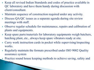  Keep all revised Indian Standards and codes of practice available in
QC laboratory and have them handy during discussion with
client/consultant.
 Maintain sequence of construction required under any activity.
 Discuss QA/QC issues as a separate agenda during site review
meetings with staff.
 Observe regular schedule for maintenance, repairs and calibration of
plants and equipments.
 Keep spare parts/materials for laboratory equipments weigh batchers,
batching plant, etc., always keep spare vibrators ready at site.
 Carry work instruction cards in pocket while supervising/inspecting
works.
 Regularly maintain the formats prescribed under ISO 9002 Quality
assurance system
 Practice sound house keeping methods to achieve saving, safety and
quality.
 