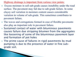 Highway drainage is important from various view points:
 Excess moisture in soil sub-grade causes instability under the road
surface. The pavement may fail due to sub-grade failure. In some
clayey soil variation in moisture content causes considerable
variation in volume of sub-grade. This sometimes contributes to
pavement failure.
 The waves and corrugations formed in case of flexible pavements
also play an important role in pavement failure.
 Sustained contact of water with bituminous pavements
causes failure due stripping bitumen from the aggregates
like loosening of some of the bituminous pavement layer
and formation of pot holes
 The prime cause of failures in rigid pavements by mud
pumping is due to the presence of water in fine sub-
grade soil.
 