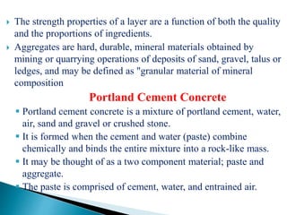  The strength properties of a layer are a function of both the quality
and the proportions of ingredients.
 Aggregates are hard, durable, mineral materials obtained by
mining or quarrying operations of deposits of sand, gravel, talus or
ledges, and may be defined as "granular material of mineral
composition
Portland Cement Concrete
 Portland cement concrete is a mixture of portland cement, water,
air, sand and gravel or crushed stone.
 It is formed when the cement and water (paste) combine
chemically and binds the entire mixture into a rock-like mass.
 It may be thought of as a two component material; paste and
aggregate.
 The paste is comprised of cement, water, and entrained air.
 