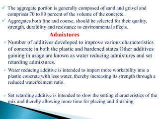  The aggregate portion is generally composed of sand and gravel and
comprises 70 to 80 percent of the volume of the concrete.
 Aggregates both fine and course, should be selected for their quality,
strength, durability and resistance to environmental affects.
Admixtures
 Number of additives developed to improve various characteristics
of concrete in both the plastic and hardened states.Other additives
gaining in usage are known as water reducing admixtures and set
retarding admixtures.
 Water reducing additive is intended to impart more workability into a
plastic concrete with less water, thereby increasing its strength through a
reduced water/cement ratio.
 Set retarding additive is intended to slow the setting characteristics of the
mix and thereby allowing more time for placing and finishing
 