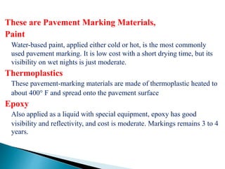 These are Pavement Marking Materials,
Paint
Water-based paint, applied either cold or hot, is the most commonly
used pavement marking. It is low cost with a short drying time, but its
visibility on wet nights is just moderate.
Thermoplastics
These pavement-marking materials are made of thermoplastic heated to
about 400° F and spread onto the pavement surface
Epoxy
Also applied as a liquid with special equipment, epoxy has good
visibility and reflectivity, and cost is moderate. Markings remains 3 to 4
years.
 