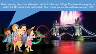 Good evening everyone! Welcome back to the London Bridge. This time we are going to
watch the Olympics finale on the forth flour. Come join us! We will have so much fun!
 