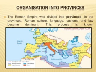ORGANISATION INTO PROVINCES
 The Roman Empire was divided into provinces. In the
provinces, Roman culture, language, customs and law
became dominant. This process is known
as Romanisation.
 