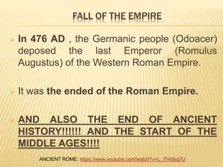  In 476 AD , the Germanic people (Odoacer)
deposed the last Emperor (Romulus
Augustus) of the Western Roman Empire.
 It was the ended of the Roman Empire.
 AND ALSO THE END OF ANCIENT
HISTORY!!!!!! AND THE START OF THE
MIDDLE AGES!!!!
FALL OF THE EMPIRE
ANCIENT ROME: https://www.youtube.com/watch?v=L_7f-k9sq7U
 