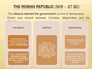  The citizens elected the government (a kind of democracy).
 Power was shared between Comitias, Magistrates and the
Senate.
THE SENATE
The Senate was a
council of citizens from
the most important
families: PATRICIANS
It was responsible for
deciding foreing
policy and upholding
decisions made by the
Comitians
COMITIAS
These were
assemblies, formed
by citizens , in wich
magistrates were
chosen, laws were
passed and decisions
about going to war
were taken
MAGISTRATES
These were annually
elected by the
Comitias.
The most important
magistrates were: the
two Consuls, Tribunes
of the plebeians and
dictator.
THE ROMAN REPUBLIC (509 – 27 BC)
 