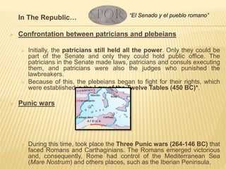 In The Republic…
 Confrontation between patricians and plebeians
 Initially, the patricians still held all the power. Only they could be
part of the Senate and only they could hold public office. The
patricians in the Senate made laws, patricians and consuls executing
them, and patricians were also the judges who punished the
lawbreakers.
 Because of this, the plebeians began to fight for their rights, which
were established in the Law of the Twelve Tables (450 BC)*.
 Punic wars
 During this time, took place the Three Punic wars (264-146 BC) that
faced Romans and Carthaginians. The Romans emerged victorious
and, consequently, Rome had control of the Mediterranean Sea
(Mare Nostrum) and others places, such as the Iberian Peninsula.
“El Senado y el pueblo romano”
 