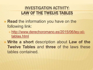 INVESTIGATION ACTIVITY:
LAW OF THE TWELVE TABLES
 Read the information you have on the
following link:
 http://www.derechoromano.es/2015/06/ley-xii-
tablas.html
 Write a short description about Law of the
Twelve Tables and three of the laws these
tables contained.
 
