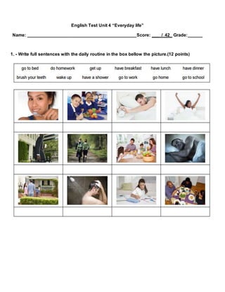English Test Unit 4 “Everyday life”
Name: ____________________________________________Score: ___ / 42_ Grade:______
1. - Write full sentences with the daily routine in the box bellow the picture.(12 points)
 