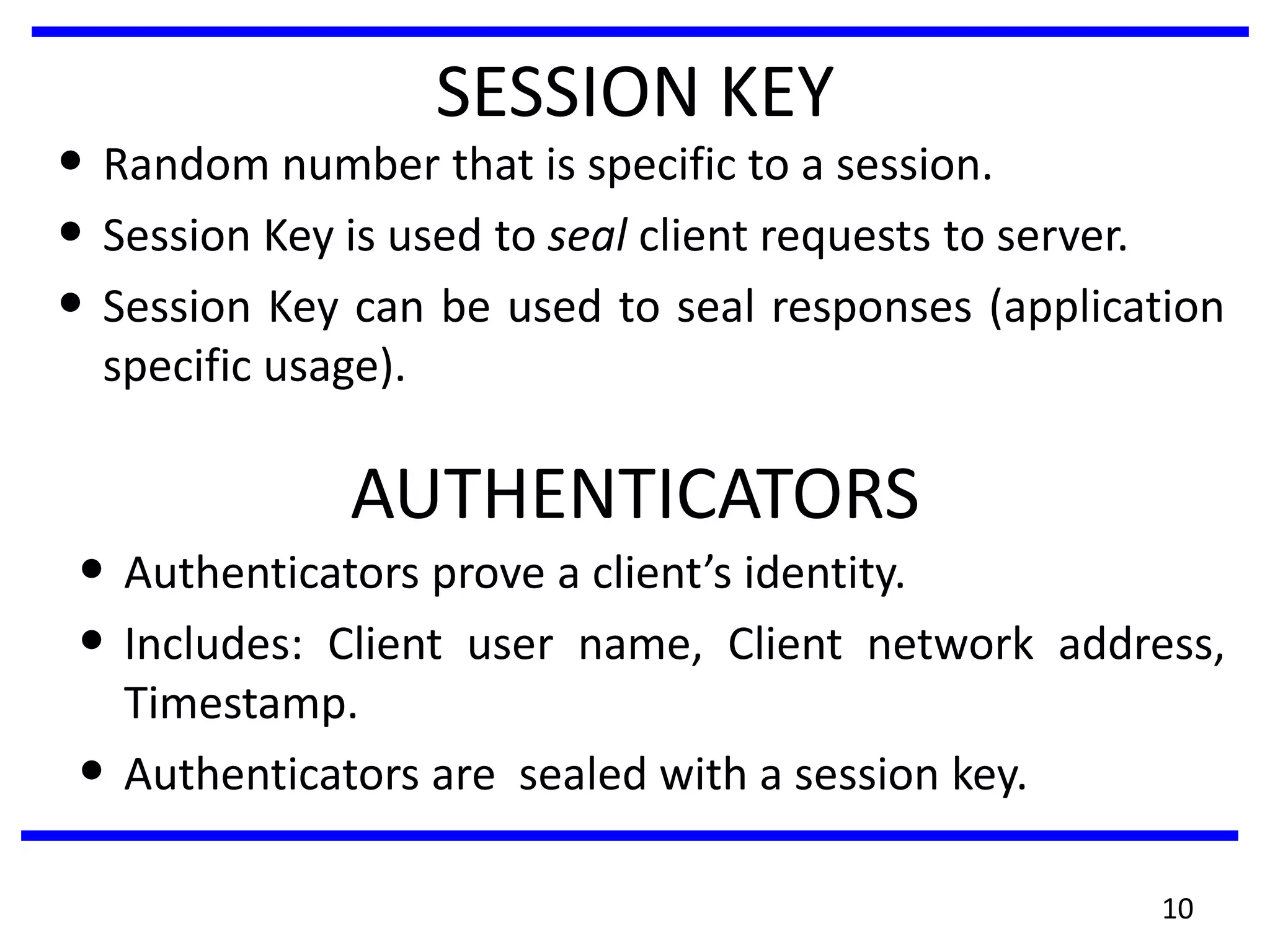 10
SESSION KEY
• Random number that is specific to a session.
• Session Key is used to seal client requests to server.
• Session Key can be used to seal responses (application
specific usage).
AUTHENTICATORS
• Authenticators prove a client’s identity.
• Includes: Client user name, Client network address,
Timestamp.
• Authenticators are sealed with a session key.
 