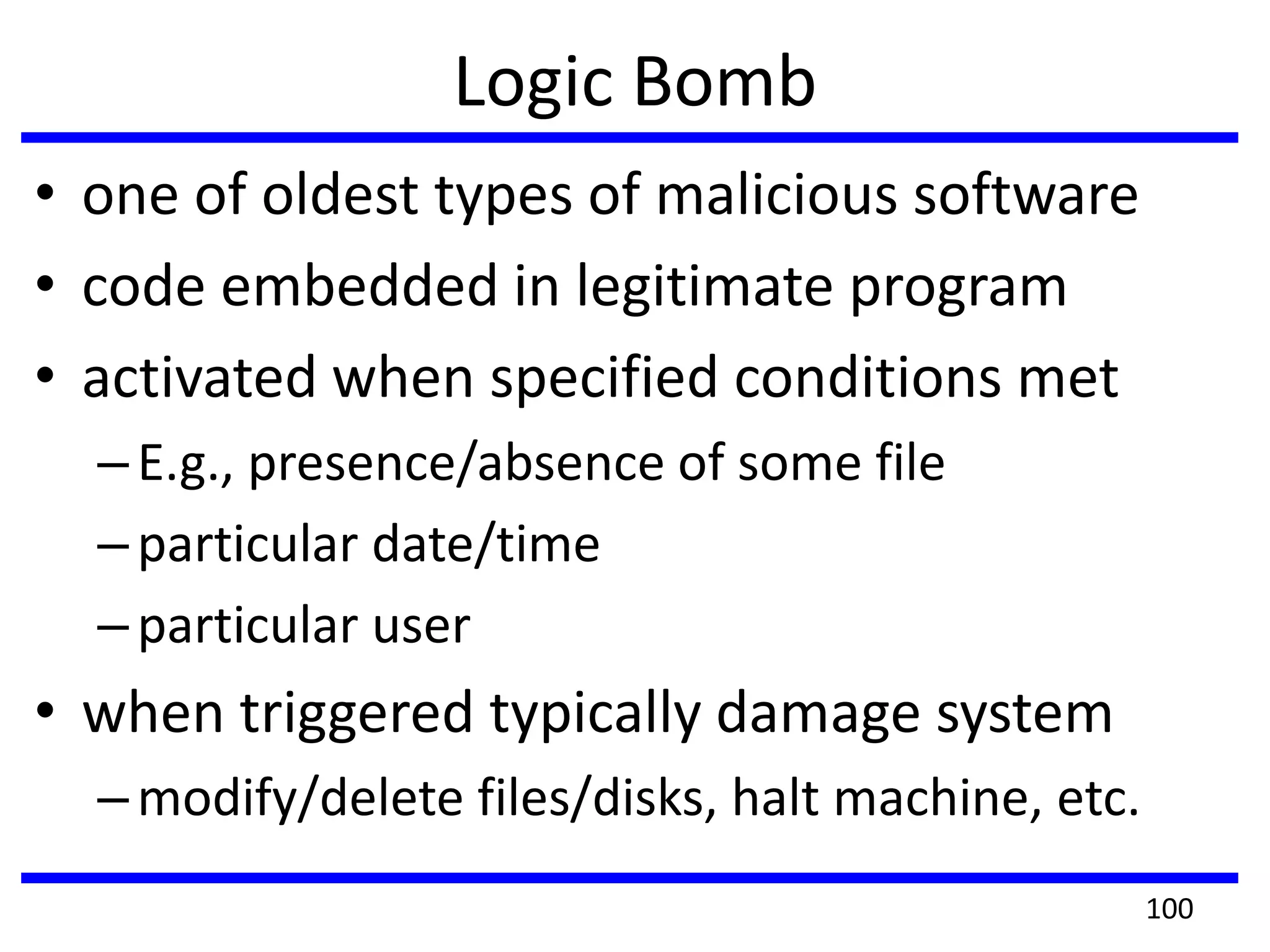 Logic Bomb
• one of oldest types of malicious software
• code embedded in legitimate program
• activated when specified conditions met
–E.g., presence/absence of some file
–particular date/time
–particular user
• when triggered typically damage system
–modify/delete files/disks, halt machine, etc.
100
 