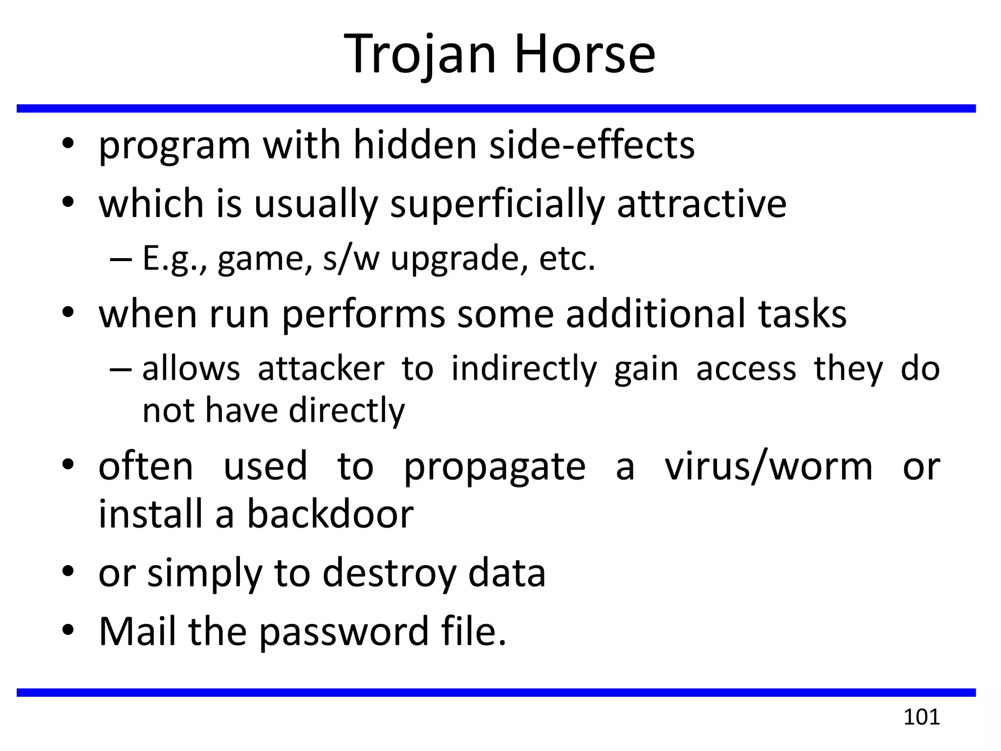 Trojan Horse
• program with hidden side-effects
• which is usually superficially attractive
– E.g., game, s/w upgrade, etc.
• when run performs some additional tasks
– allows attacker to indirectly gain access they do
not have directly
• often used to propagate a virus/worm or
install a backdoor
• or simply to destroy data
• Mail the password file.
101
 