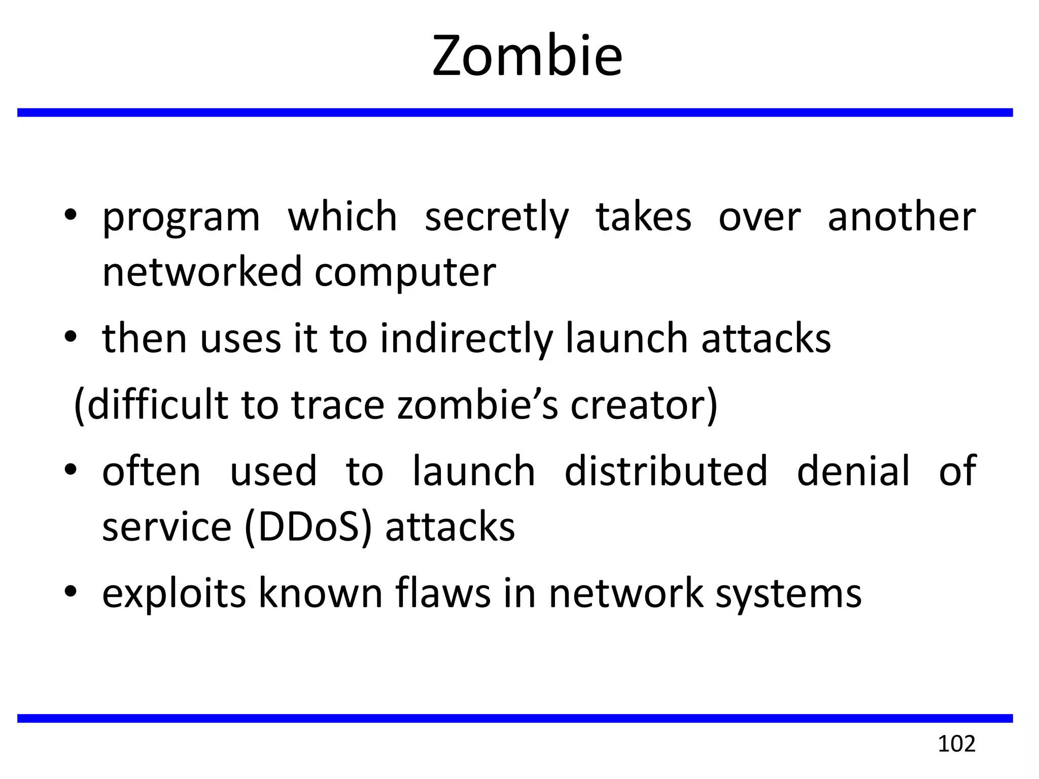 Zombie
• program which secretly takes over another
networked computer
• then uses it to indirectly launch attacks
(difficult to trace zombie’s creator)
• often used to launch distributed denial of
service (DDoS) attacks
• exploits known flaws in network systems
102
 