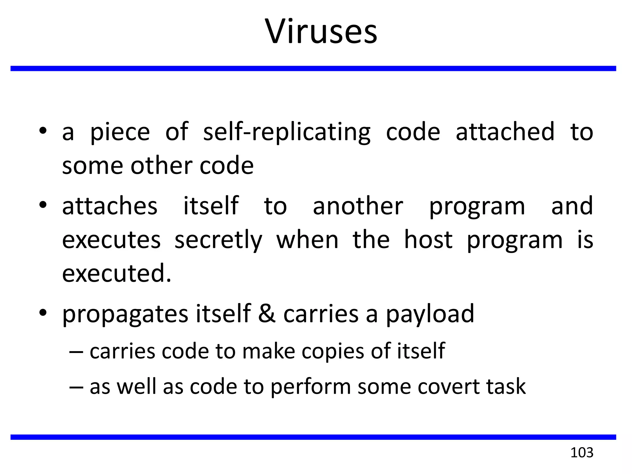 Viruses
• a piece of self-replicating code attached to
some other code
• attaches itself to another program and
executes secretly when the host program is
executed.
• propagates itself & carries a payload
– carries code to make copies of itself
– as well as code to perform some covert task
103
 
