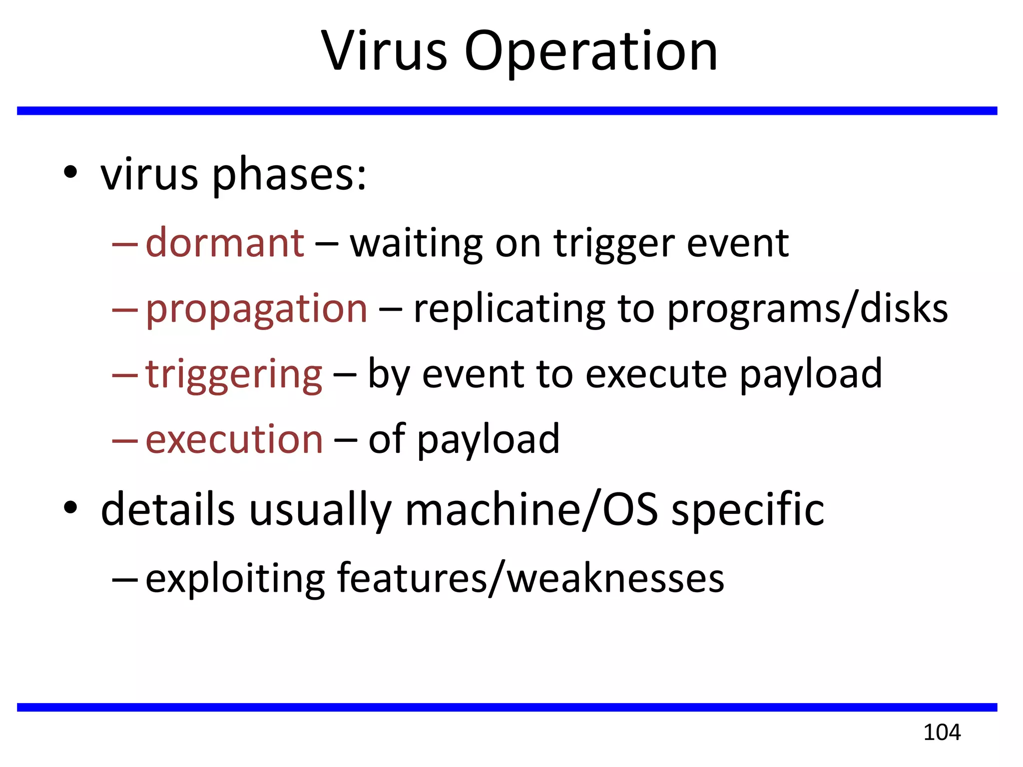 Virus Operation
• virus phases:
–dormant – waiting on trigger event
–propagation – replicating to programs/disks
–triggering – by event to execute payload
–execution – of payload
• details usually machine/OS specific
–exploiting features/weaknesses
104
 