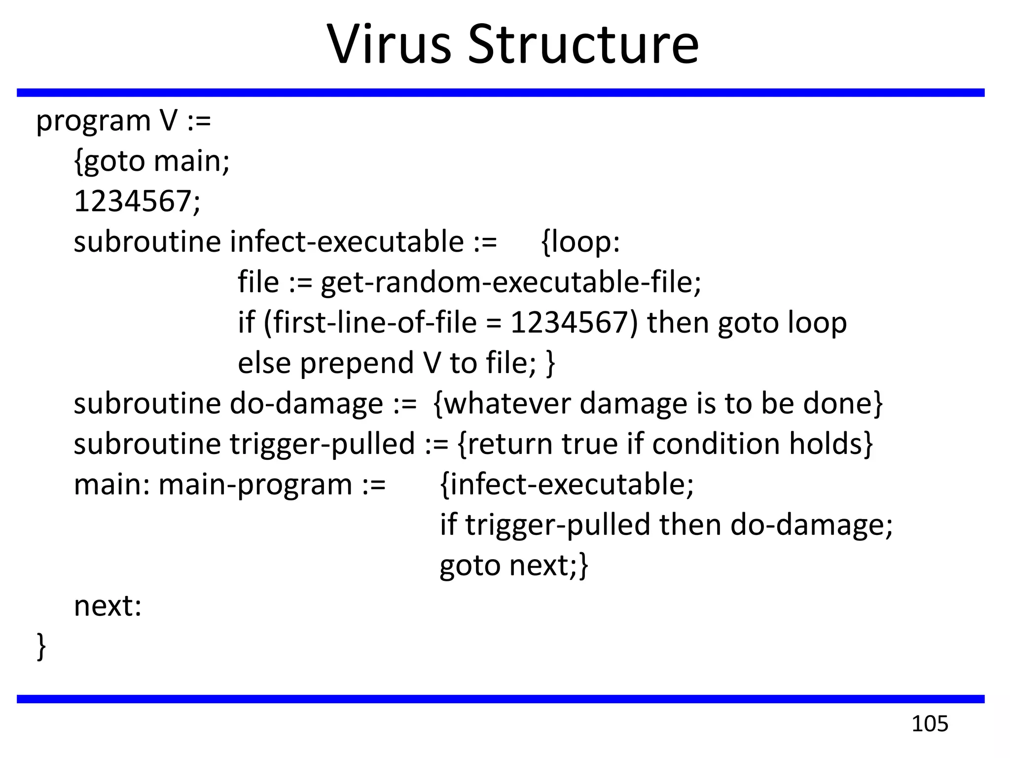 Virus Structure
program V :=
{goto main;
1234567;
subroutine infect-executable := {loop:
file := get-random-executable-file;
if (first-line-of-file = 1234567) then goto loop
else prepend V to file; }
subroutine do-damage := {whatever damage is to be done}
subroutine trigger-pulled := {return true if condition holds}
main: main-program := {infect-executable;
if trigger-pulled then do-damage;
goto next;}
next:
}
105
 