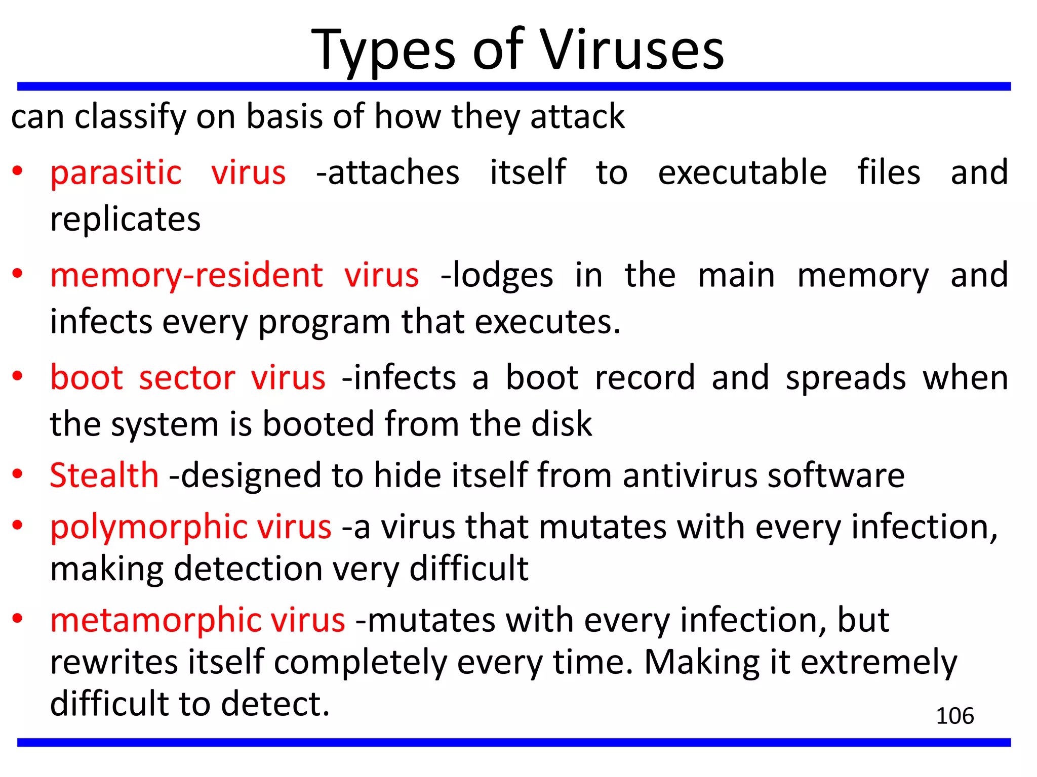 Types of Viruses
can classify on basis of how they attack
• parasitic virus -attaches itself to executable files and
replicates
• memory-resident virus -lodges in the main memory and
infects every program that executes.
• boot sector virus -infects a boot record and spreads when
the system is booted from the disk
• Stealth -designed to hide itself from antivirus software
• polymorphic virus -a virus that mutates with every infection,
making detection very difficult
• metamorphic virus -mutates with every infection, but
rewrites itself completely every time. Making it extremely
difficult to detect. 106
 
