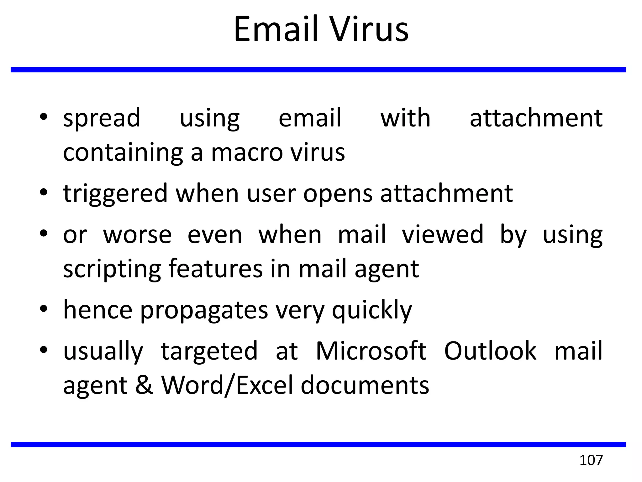 Email Virus
• spread using email with attachment
containing a macro virus
• triggered when user opens attachment
• or worse even when mail viewed by using
scripting features in mail agent
• hence propagates very quickly
• usually targeted at Microsoft Outlook mail
agent & Word/Excel documents
107
 