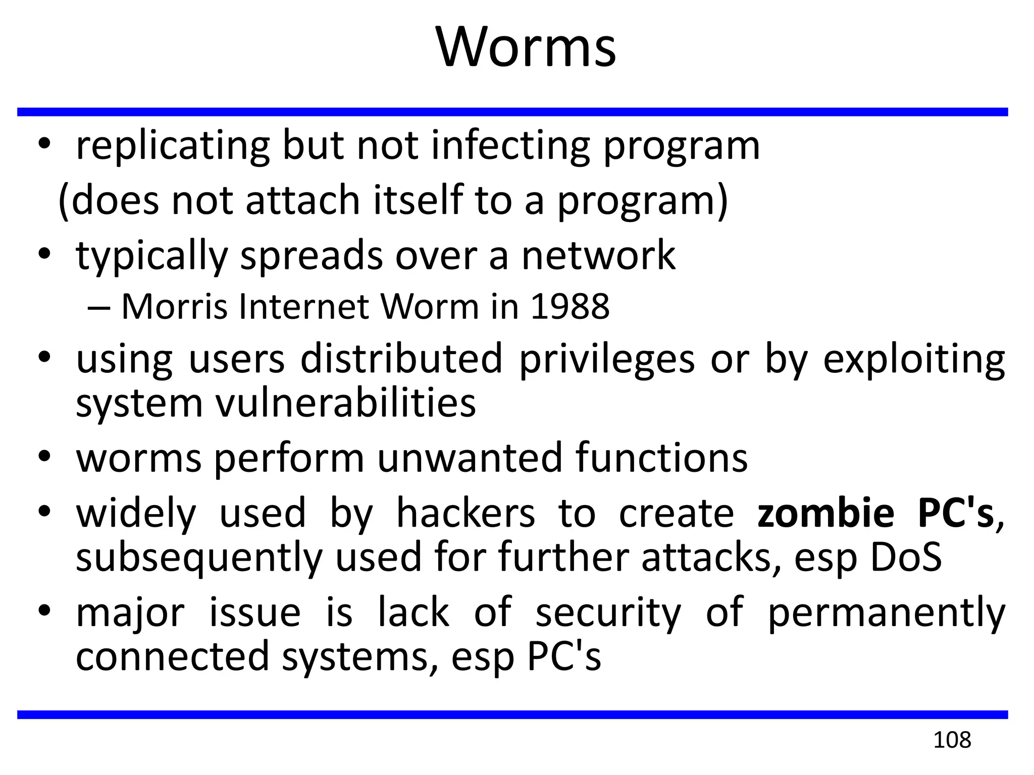 Worms
• replicating but not infecting program
(does not attach itself to a program)
• typically spreads over a network
– Morris Internet Worm in 1988
• using users distributed privileges or by exploiting
system vulnerabilities
• worms perform unwanted functions
• widely used by hackers to create zombie PC's,
subsequently used for further attacks, esp DoS
• major issue is lack of security of permanently
connected systems, esp PC's
108
 