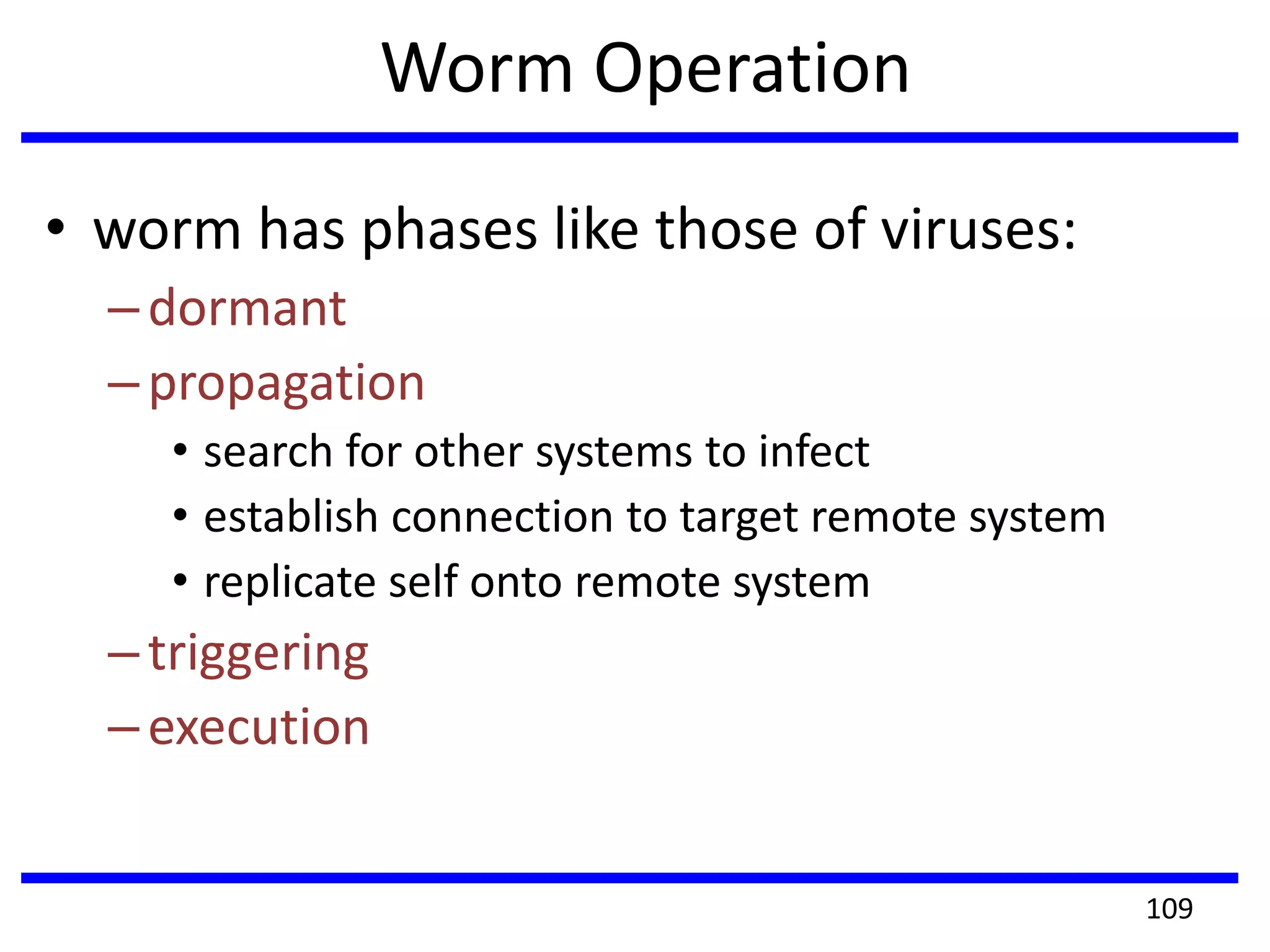 Worm Operation
• worm has phases like those of viruses:
–dormant
–propagation
• search for other systems to infect
• establish connection to target remote system
• replicate self onto remote system
–triggering
–execution
109
 