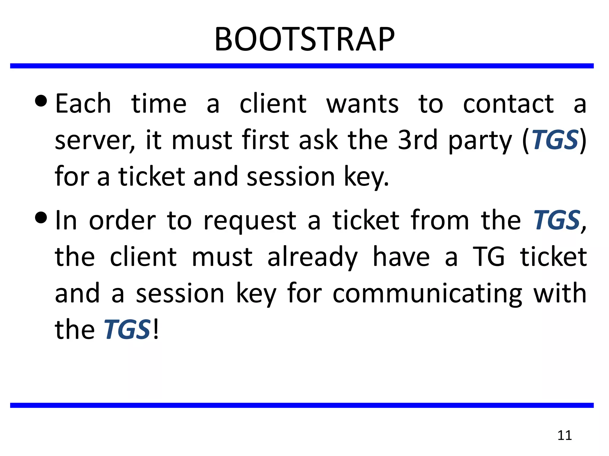 11
BOOTSTRAP
•Each time a client wants to contact a
server, it must first ask the 3rd party (TGS)
for a ticket and session key.
•In order to request a ticket from the TGS,
the client must already have a TG ticket
and a session key for communicating with
the TGS!
 